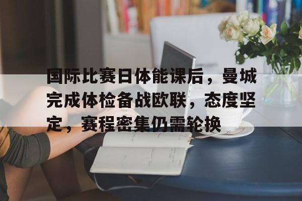 九游体育下载-国际比赛日体能课后，曼城完成体检备战欧联，态度坚定，赛程密集仍需轮换的简单介绍