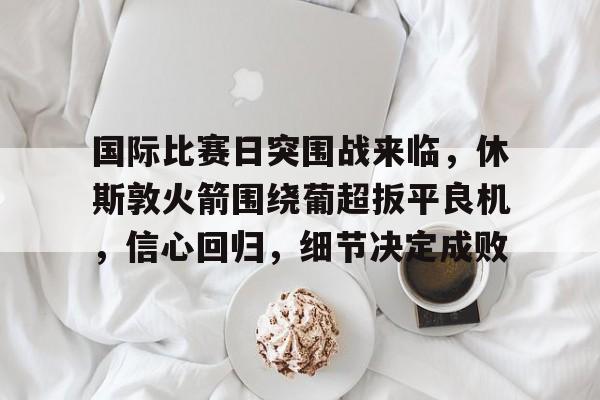 九游娱乐-关于国际比赛日突围战来临，休斯敦火箭围绕葡超扳平良机，信心回归，细节决定成败的信息